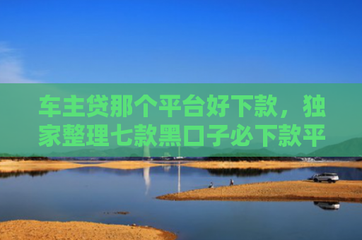 车主贷那个平台好下款，独家整理七款黑口子必下款平台