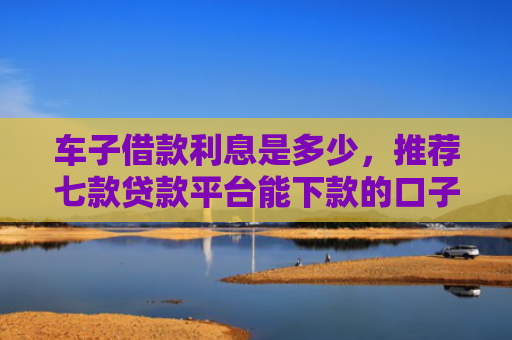 车子借款利息是多少，推荐七款贷款平台能下款的口子