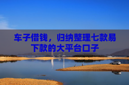 车子借钱，归纳整理七款易下款的大平台口子