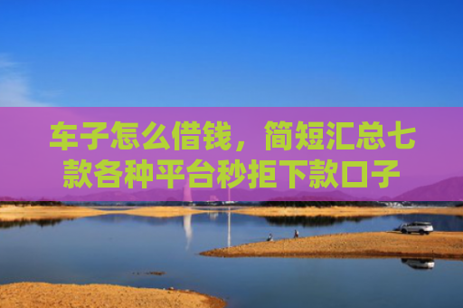 车子怎么借钱，简短汇总七款各种平台秒拒下款口子