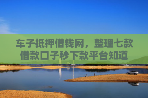 车子抵押借钱网，整理七款借款口子秒下款平台知道