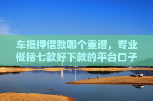 车抵押借款哪个靠谱，专业概括七款好下款的平台口子