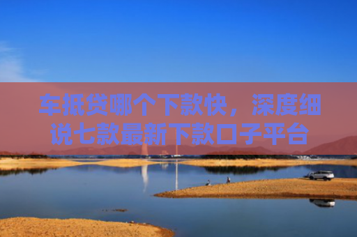 车抵贷哪个下款快，深度细说七款最新下款口子平台