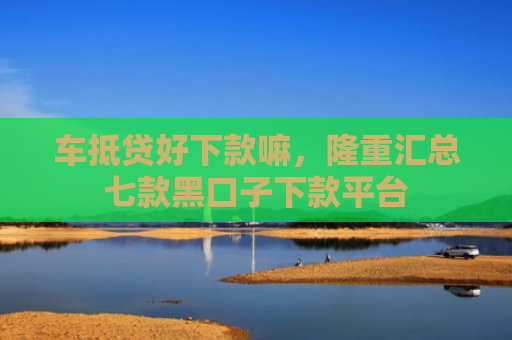 车抵贷好下款嘛，隆重汇总七款黑口子下款平台