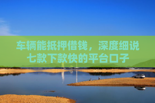 车辆能抵押借钱，深度细说七款下款快的平台口子