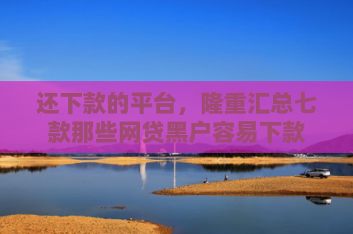 还下款的平台，隆重汇总七款那些网贷黑户容易下款