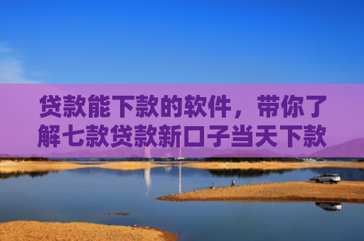 贷款能下款的软件，带你了解七款贷款新口子当天下款