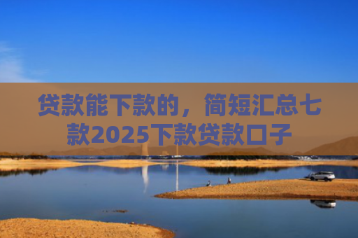 贷款能下款的，简短汇总七款2025下款贷款口子