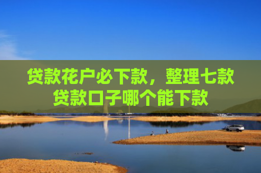 贷款花户必下款，整理七款贷款口子哪个能下款
