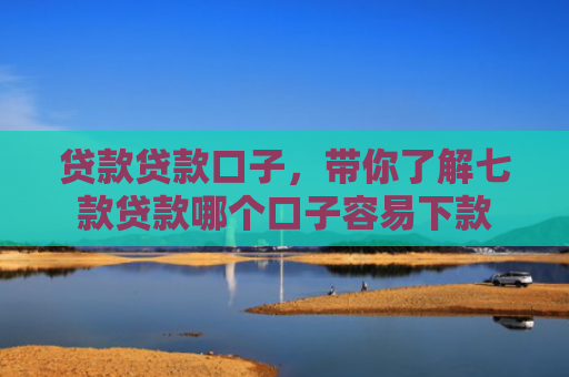 贷款贷款口子，带你了解七款贷款哪个口子容易下款