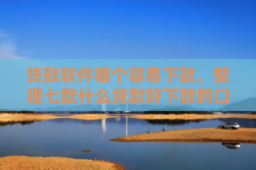 贷款软件哪个容易下款，整理七款什么贷款好下款的口子