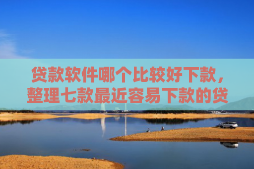 贷款软件哪个比较好下款，整理七款最近容易下款的贷款口子