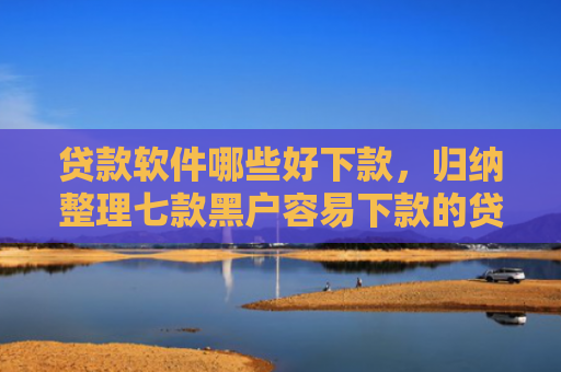 贷款软件哪些好下款，归纳整理七款黑户容易下款的贷款口子