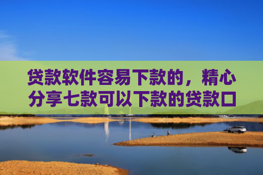 贷款软件容易下款的，精心分享七款可以下款的贷款口子