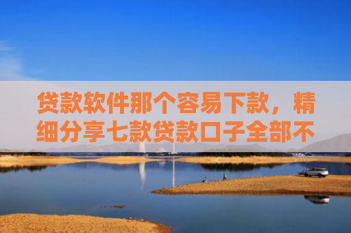 贷款软件那个容易下款，精细分享七款贷款口子全部不下款
