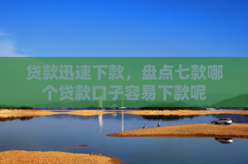 贷款迅速下款，盘点七款哪个贷款口子容易下款呢
