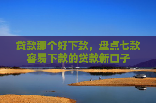 贷款那个好下款，盘点七款容易下款的贷款新口子