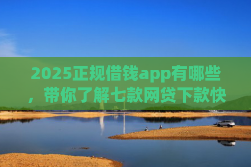 2025正规借钱app有哪些，带你了解七款网贷下款快的大口子