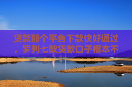 贷款那个平台下款快好通过，罗列七款贷款口子根本不下款