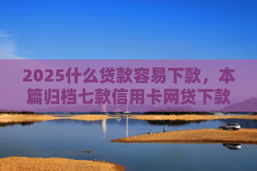 2025什么贷款容易下款，本篇归档七款信用卡网贷下款口子