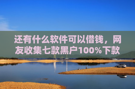 还有什么软件可以借钱，网友收集七款黑户100%下款的网贷