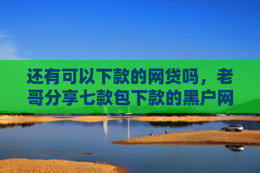 还有可以下款的网贷吗，老哥分享七款包下款的黑户网贷