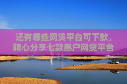 还有哪些网贷平台可下款，精心分享七款黑户网贷平台好下款