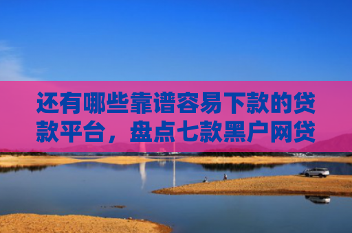 还有哪些靠谱容易下款的贷款平台，盘点七款黑户网贷下款的口子