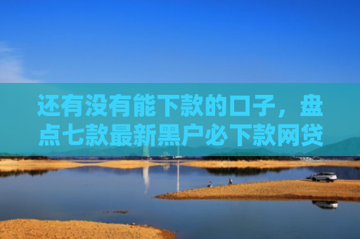 还有没有能下款的口子，盘点七款最新黑户必下款网贷