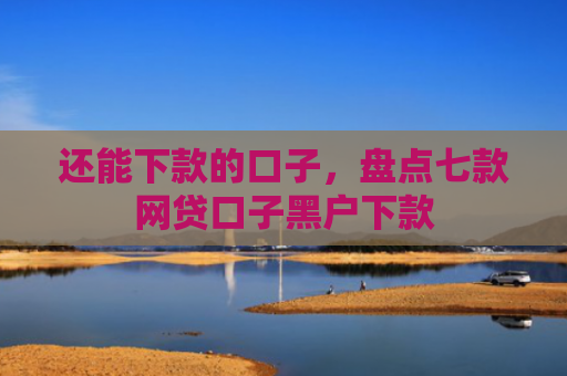 还能下款的口子，盘点七款网贷口子黑户下款