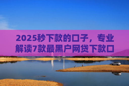 2025秒下款的口子，专业解读7款最黑户网贷下款口子