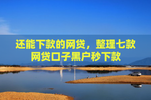 还能下款的网贷，整理七款网贷口子黑户秒下款
