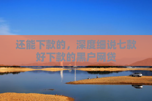 还能下款的，深度细说七款好下款的黑户网贷