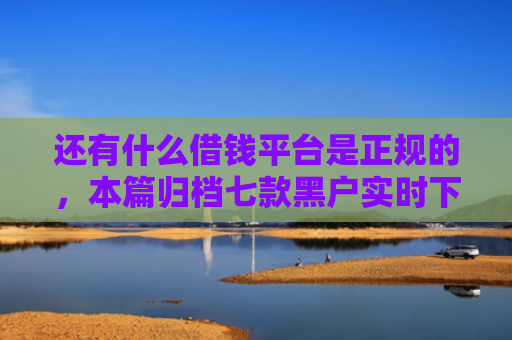 还有什么借钱平台是正规的，本篇归档七款黑户实时下款网贷