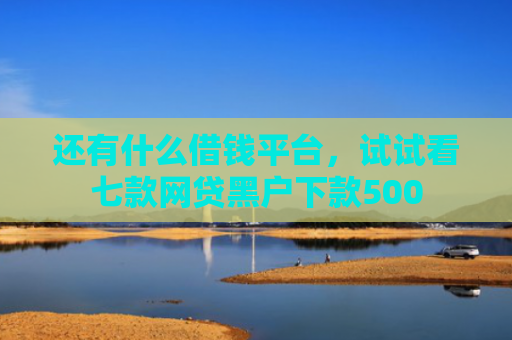 还有什么借钱平台，试试看七款网贷黑户下款500