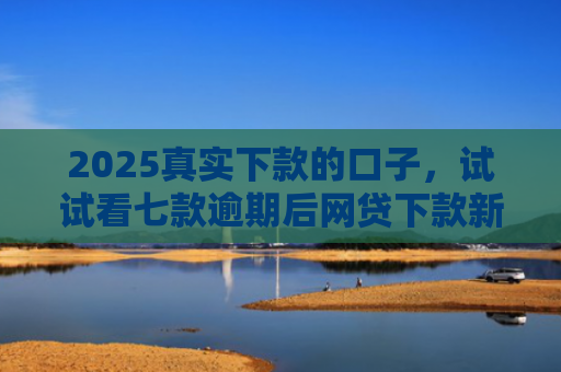 2025真实下款的口子，试试看七款逾期后网贷下款新口子