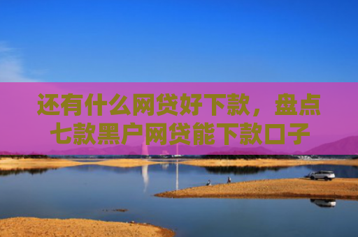 还有什么网贷好下款，盘点七款黑户网贷能下款口子