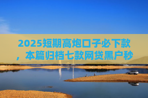 2025短期高炮口子必下款，本篇归档七款网贷黑户秒下款口子