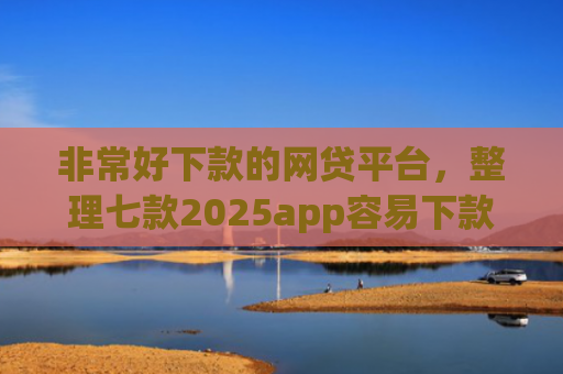 非常好下款的网贷平台，整理七款2025app容易下款的口子