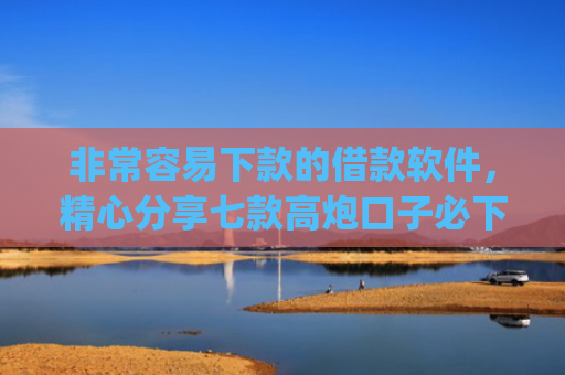 非常容易下款的借款软件，精心分享七款高炮口子必下款的app