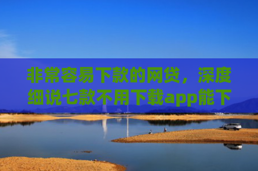 非常容易下款的网贷，深度细说七款不用下载app能下款的口子