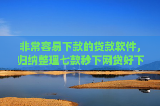 非常容易下款的贷款软件，归纳整理七款秒下网贷好下款的口子app