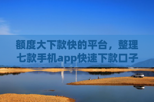 额度大下款快的平台，整理七款手机app快速下款口子