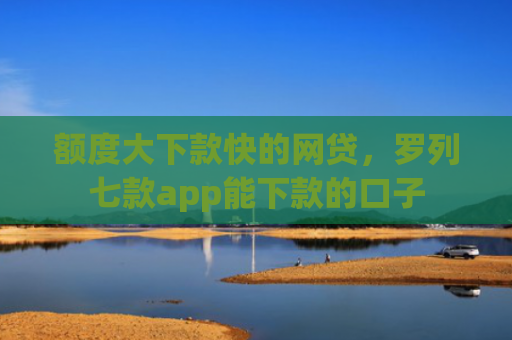 额度大下款快的网贷，罗列七款app能下款的口子