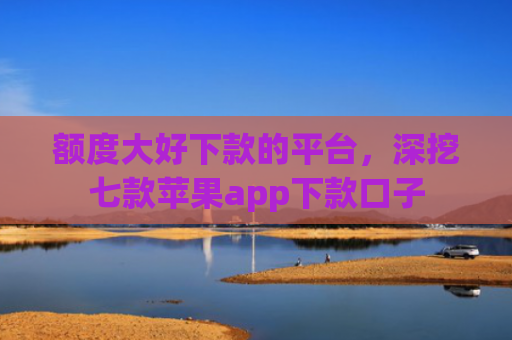 额度大好下款的平台，深挖七款苹果app下款口子