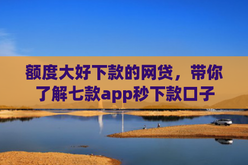 额度大好下款的网贷，带你了解七款app秒下款口子