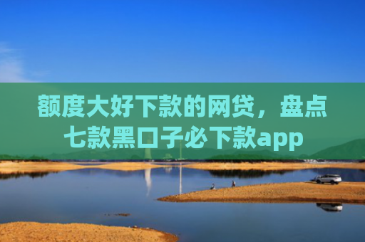 额度大好下款的网贷，盘点七款黑口子必下款app