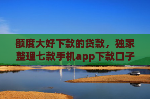额度大好下款的贷款，独家整理七款手机app下款口子