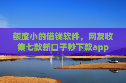 额度小的借钱软件，网友收集七款新口子秒下款app