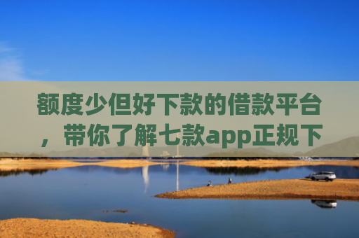 额度少但好下款的借款平台，带你了解七款app正规下款大额口子